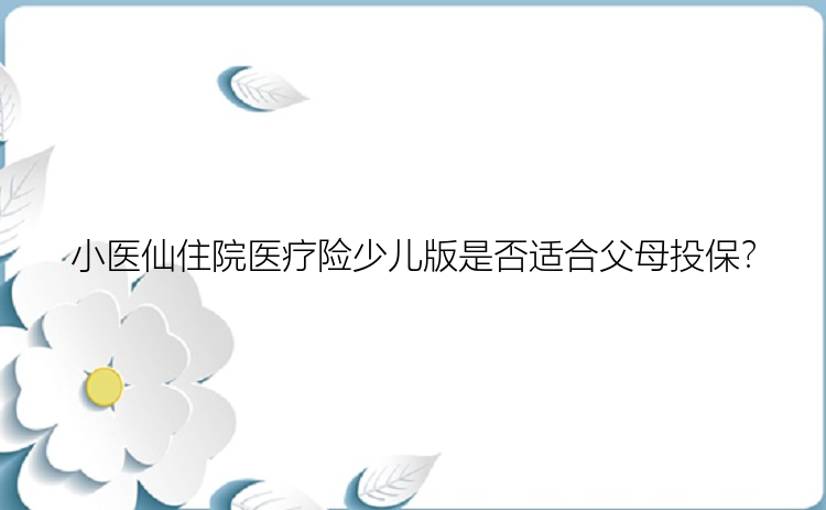 小医仙住院医疗险少儿版是否适合父母投保？