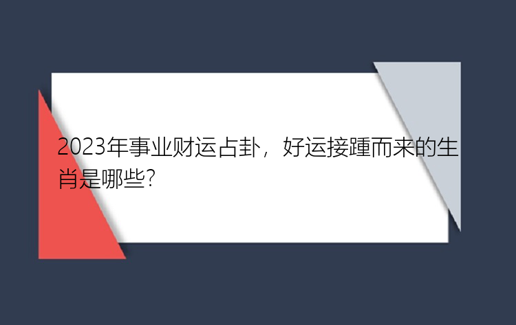 2023年事业财运占卦，好运接踵而来的生肖是哪些？