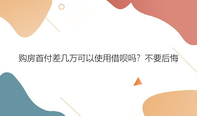 购房首付差几万可以使用借呗吗？不要后悔