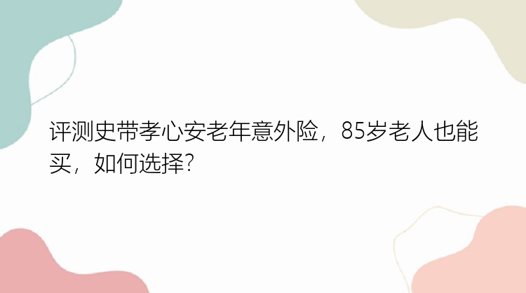 评测史带孝心安老年意外险，85岁老人也能买，如何选择？