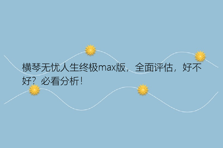 横琴无忧人生终极max版，全面评估，好不好？必看分析！