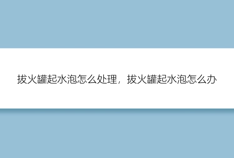 拔火罐起水泡怎么处理，拔火罐起水泡怎么办