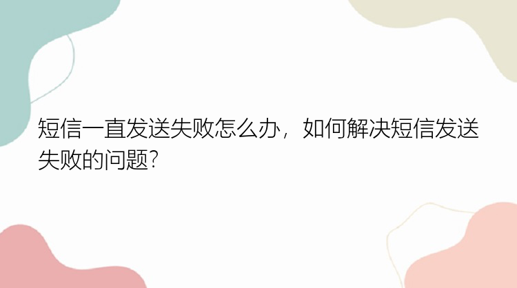 短信一直发送失败怎么办，如何解决短信发送失败的问题？