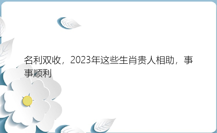 名利双收，2023年这些生肖贵人相助，事事顺利