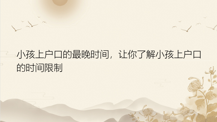 小孩上户口的最晚时间，让你了解小孩上户口的时间限制