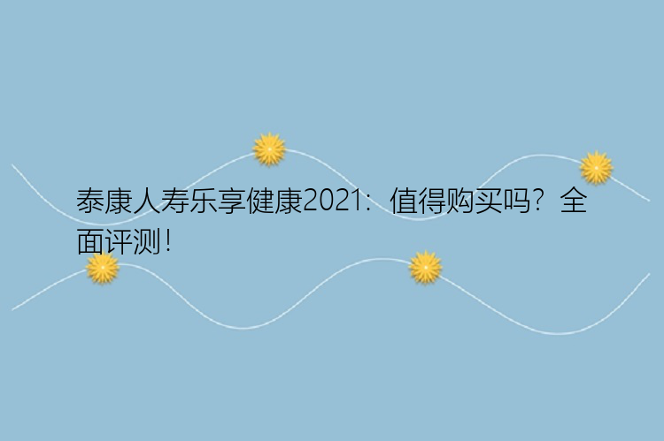 泰康人寿乐享健康2021：值得购买吗？全面评测！