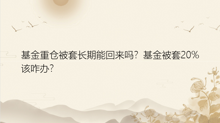 基金重仓被套长期能回来吗？基金被套20%该咋办？