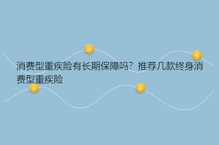 消费型重疾险有长期保障吗？推荐几款终身消费型重疾险