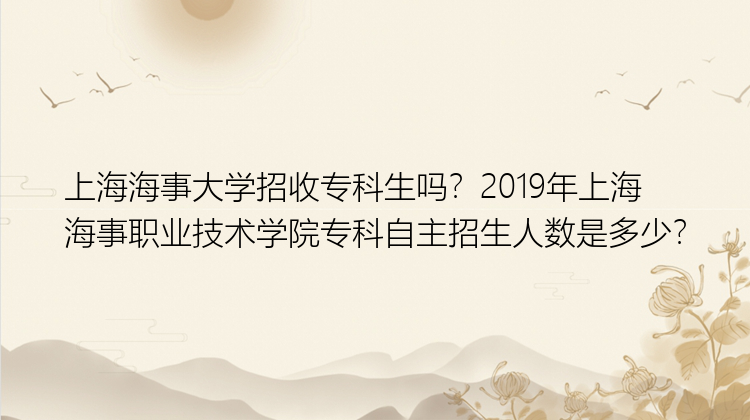 上海海事大学招收专科生吗？2019年上海海事职业技术学院专科自主招生人数是多少？