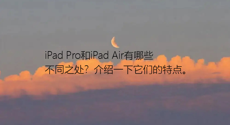 iPad Pro和iPad Air有哪些不同之处？介绍一下它们的特点。