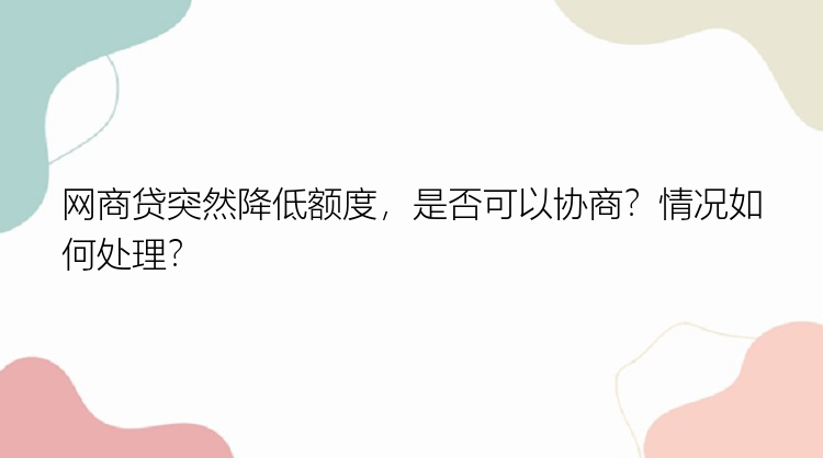 网商贷突然降低额度，是否可以协商？情况如何处理？