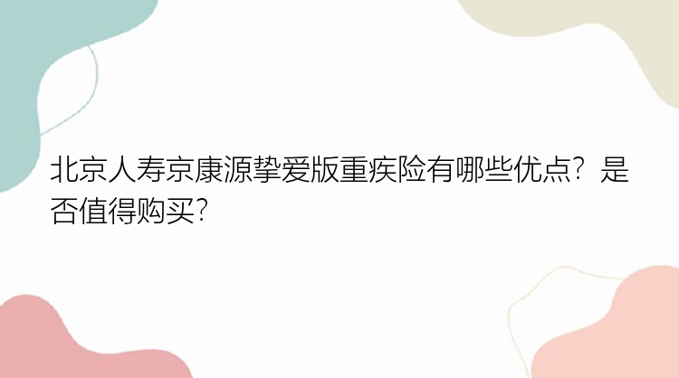 北京人寿京康源挚爱版重疾险有哪些优点？是否值得购买？