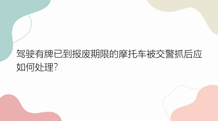 驾驶有牌已到报废期限的摩托车被交警抓后应如何处理？