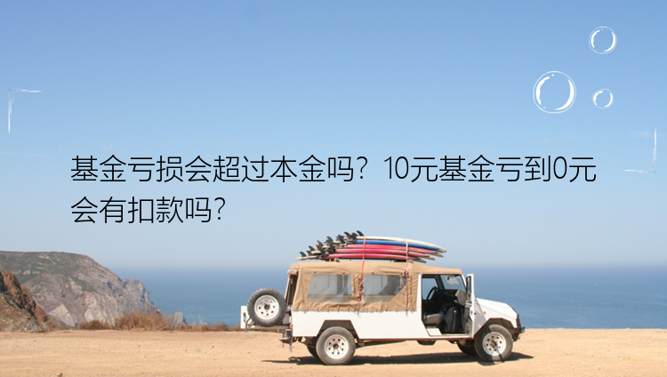 基金亏损会超过本金吗？10元基金亏到0元会有扣款吗？