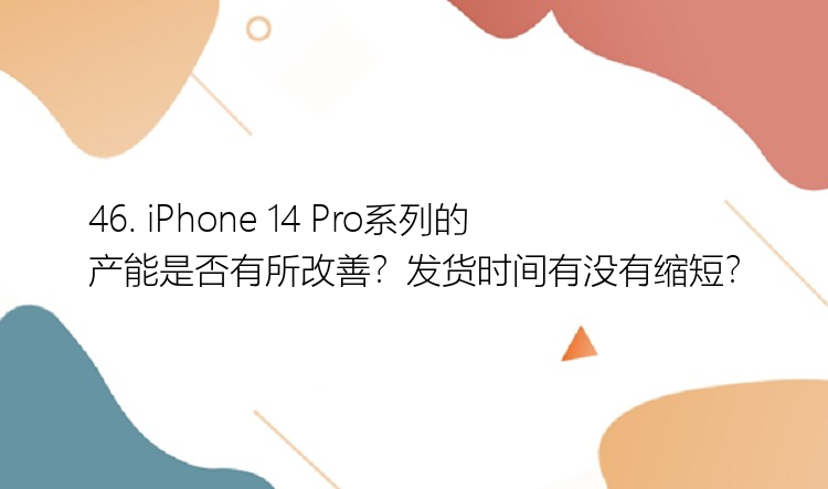 46. iPhone 14 Pro系列的产能是否有所改善？发货时间有没有缩短？