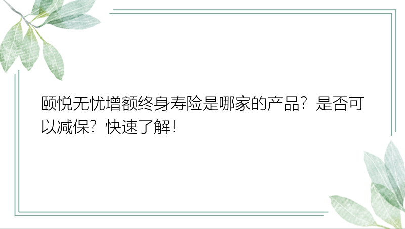 颐悦无忧增额终身寿险是哪家的产品？是否可以减保？快速了解！