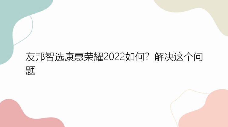 友邦智选康惠荣耀2022如何？解决这个问题