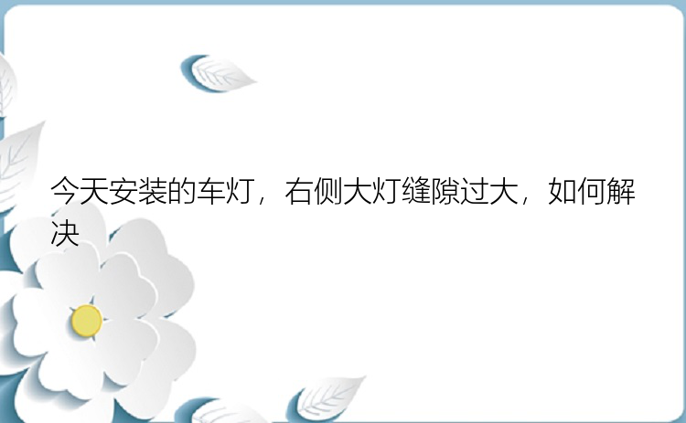 今天安装的车灯，右侧大灯缝隙过大，如何解决