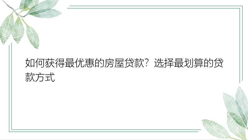 如何获得最优惠的房屋贷款？选择最划算的贷款方式