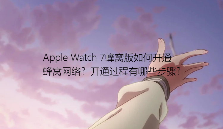 Apple Watch 7蜂窝版如何开通蜂窝网络？开通过程有哪些步骤？