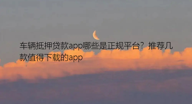 车辆抵押贷款app哪些是正规平台？推荐几款值得下载的app