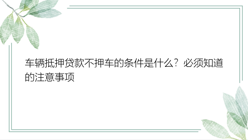 车辆抵押贷款不押车的条件是什么？必须知道的注意事项