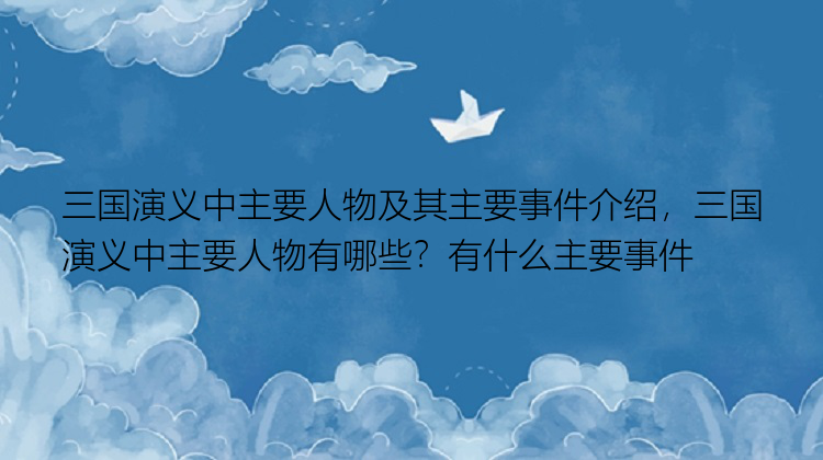 三国演义中主要人物及其主要事件介绍，三国演义中主要人物有哪些？有什么主要事件