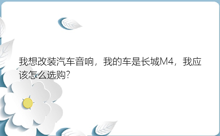 我想改装汽车音响，我的车是长城M4，我应该怎么选购？