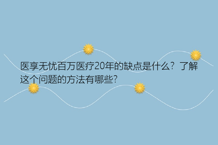 医享无忧百万医疗20年的缺点是什么？了解这个问题的方法有哪些？