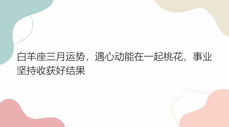 白羊座三月运势，遇心动能在一起桃花，事业坚持收获好结果