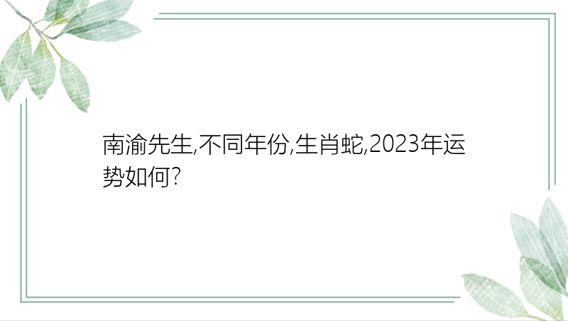 南渝先生,不同年份,生肖蛇,2023年运势如何？