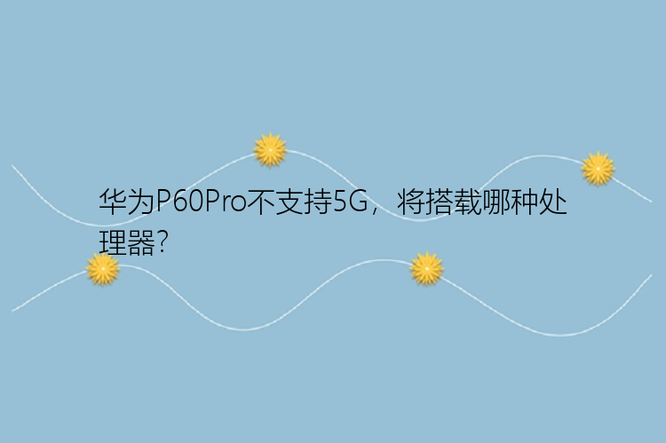 华为P60Pro不支持5G，将搭载哪种处理器？