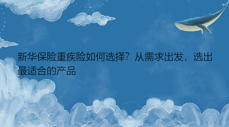 新华保险重疾险如何选择？从需求出发，选出最适合的产品