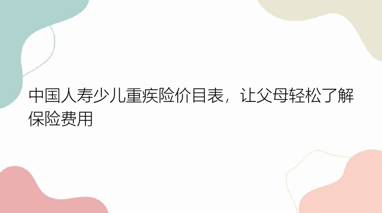 中国人寿少儿重疾险价目表，让父母轻松了解保险费用