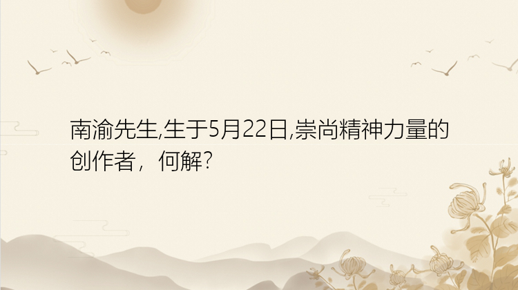 南渝先生,生于5月22日,崇尚精神力量的创作者，何解？