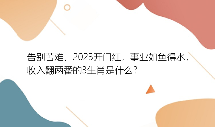 告别苦难，2023开门红，事业如鱼得水，收入翻两番的3生肖是什么？