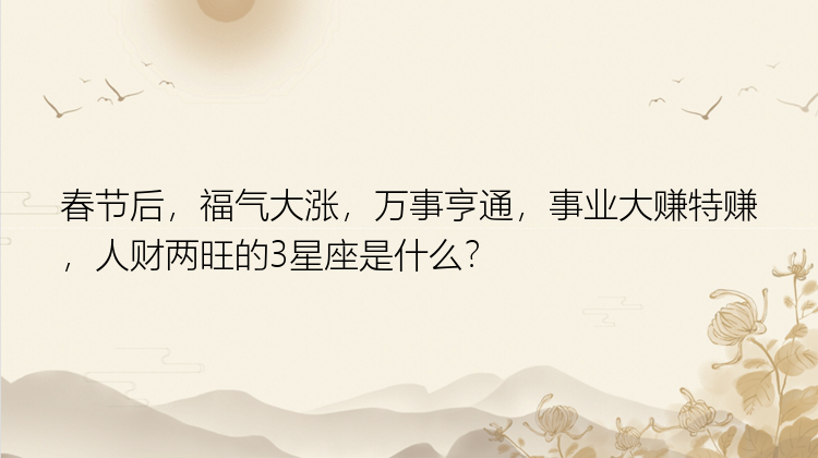 春节后，福气大涨，万事亨通，事业大赚特赚，人财两旺的3星座是什么？