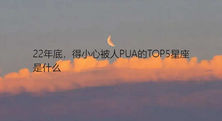 22年底，得小心被人PUA的TOP5星座是什么