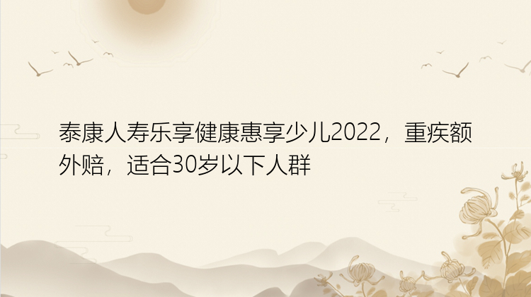 泰康人寿乐享健康惠享少儿2022，重疾额外赔，适合30岁以下人群