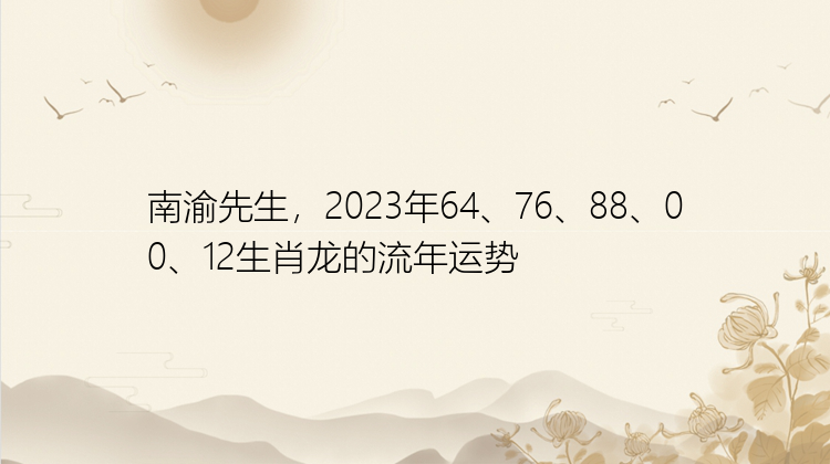 南渝先生，2023年64、76、88、00、12生肖龙的流年运势