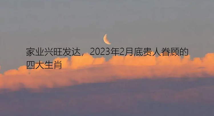 家业兴旺发达，2023年2月底贵人眷顾的四大生肖