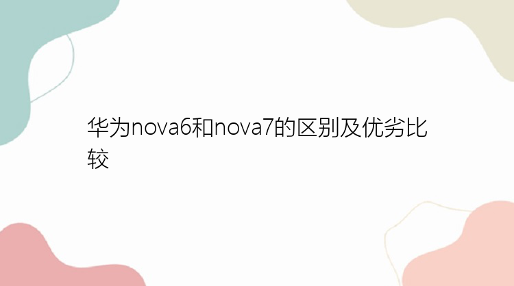 华为nova6和nova7的区别及优劣比较