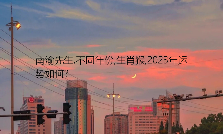 南渝先生,不同年份,生肖猴,2023年运势如何？