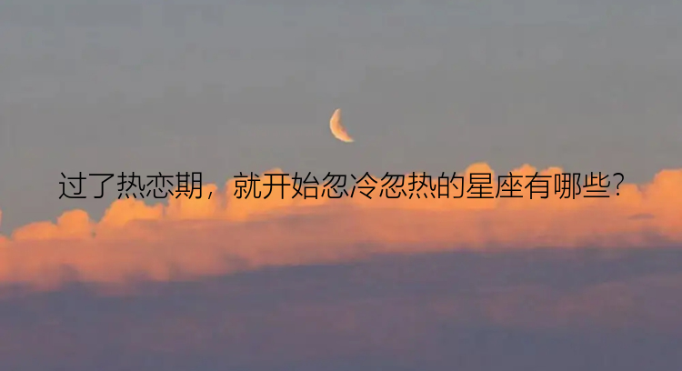 过了热恋期，就开始忽冷忽热的星座有哪些？