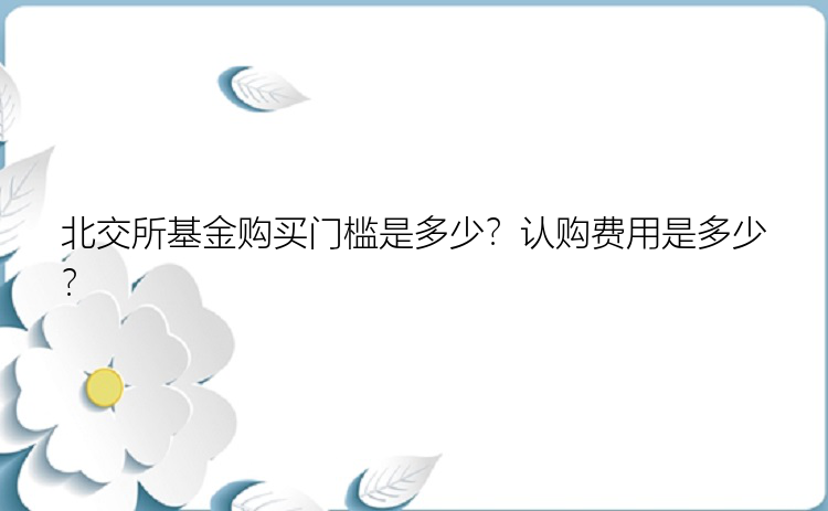 北交所基金购买门槛是多少？认购费用是多少？