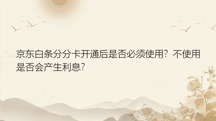 京东白条分分卡开通后是否必须使用？不使用是否会产生利息？