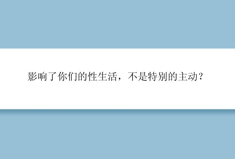 影响了你们的性生活，不是特别的主动？