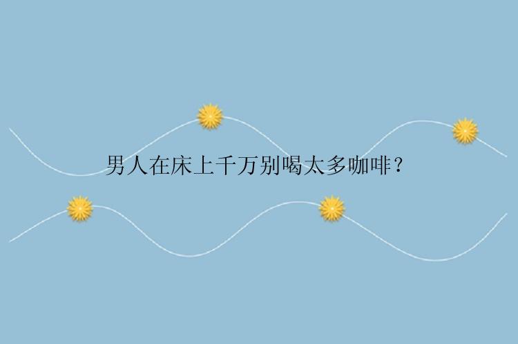 男人在床上千万别喝太多咖啡？