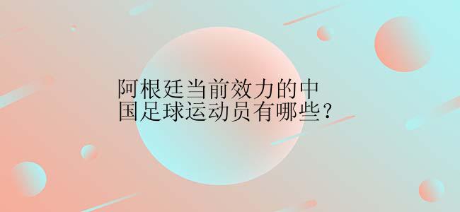 阿根廷当前效力的中国足球运动员有哪些？