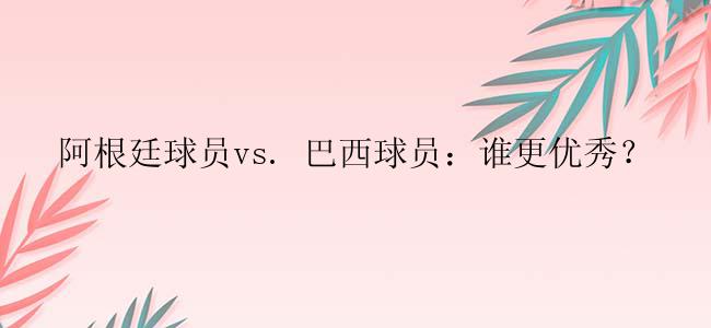 阿根廷球员vs. 巴西球员：谁更优秀？